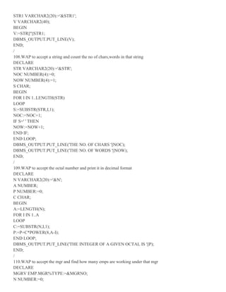 STR1 VARCHAR2(20):='&STR1';
V VARCHAR2(40);
BEGIN
V:=STR||''||STR1;
DBMS_OUTPUT.PUT_LINE(V);
END;
/
108.WAP to accept a string and count the no of chars,words in that string
DECLARE
STR VARCHAR2(20):='&STR';
NOC NUMBER(4):=0;
NOW NUMBER(4):=1;
S CHAR;
BEGIN
FOR I IN 1..LENGTH(STR)
LOOP
S:=SUBSTR(STR,I,1);
NOC:=NOC+1;
IF S=' ' THEN
NOW:=NOW+1;
END IF;
END LOOP;
DBMS_OUTPUT.PUT_LINE('THE NO. OF CHARS '||NOC);
DBMS_OUTPUT.PUT_LINE('THE NO. OF WORDS '||NOW);
END;
/
109.WAP to accept the octal number and print it in decimal format
DECLARE
N VARCHAR2(20):='&N';
A NUMBER;
P NUMBER:=0;
C CHAR;
BEGIN
A:=LENGTH(N);
FOR I IN 1..A
LOOP
C:=SUBSTR(N,I,1);
P:=P+C*POWER(8,A-I);
END LOOP;
DBMS_OUTPUT.PUT_LINE('THE INTEGER OF A GIVEN OCTAL IS '||P);
END;
/
110.WAP to accept the mgr and find how many emps are working under that mgr
DECLARE
MGRV EMP.MGR%TYPE:=&MGRNO;
N NUMBER:=0;
 