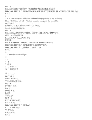 BEGIN
SELECT COUNT(*) INTO N FROM EMP WHERE MGR=MGRV;
DBMS_OUTPUT.PUT_LINE('NUMBER OF EMPLOYEE UNDER THAT MANAGER ARE '||N);
END;
/
111.WAP to accept the empno and update the employee row on the following
If sal < 2600 then sal=sal+10% of sal make the changes in the emp table
DECLARE
EMPNOV EMP.EMPNO%TYPE:=&EMPNO;
SALV NUMBER(7,2):=0;
BEGIN
SELECT SAL INTO SALV FROM EMP WHERE EMPNO=EMPNOV;
IF SALV < 2600 THEN
SALV:=SALV+SALV*(10/100);
END IF;
UPDATE EMP SET SAL=SALV WHERE EMPNO=EMPNOV;
DBMS_OUTPUT.PUT_LINE('EMPNO IS '||EMPNOV);
DBMS_OUTPUT.PUT_LINE('SAL IS '||SALV);
END;
/
112.Write the floyd's triangle
1
2 3
4 5 6
7 8 9 10
11 12 13 14 15
16 17 18 19 20 21
...............
79..............91
DECLARE
N NUMBER:=1;
V VARCHAR2(100);
BEGIN
FOR I IN 1..92
LOOP
FOR J IN 1..I
LOOP
V:=V||' '||N;
N:=N+1;
EXIT WHEN N=92;
END LOOP;
DBMS_OUTPUT.PUT_LINE(V);
EXIT WHEN N=92;
V:=NULL;
END LOOP;
END;
 