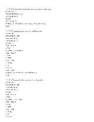 /
113.WAP to accept the real value and print integer value only
DECLARE
N NUMBER(7,3):=&N;
A NUMBER(5);
BEGIN
A:=TRUNC(N);
DBMS_OUTPUT.PUT_LINE('REAL VALUE IS '||A);
END;
/
114.WAP to calculate the sum of n odd factorials
DECLARE
N NUMBER:=&N;
S NUMBER:=0;
F NUMBER:=1;
BEGIN
FOR I IN 1..N
LOOP
IF MOD(I,2)!=0 THEN
FOR J IN 1..I
LOOP
F:=F*J;
END LOOP;
S:=S+F;
F:=1;
END IF;
END LOOP;
DBMS_OUTPUT.PUT_LINE('SUM '||S);
END;
/
115.WAP to calculate the sum of n even factorials
DECLARE
N NUMBER:=&N;
S NUMBER:=0;
F NUMBER:=1;
BEGIN
FOR I IN 1..N
LOOP
IF MOD(I,2)=0 THEN
FOR J IN 1..I
LOOP
F:=F*J;
END LOOP;
S:=S+F;
F:=1;
END IF;
 