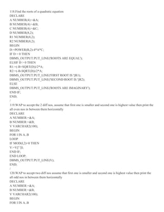 118.Find the roots of a quadratic equation
DECLARE
A NUMBER(4):=&A;
B NUMBER(4):=&B;
C NUMBER(4):=&C;
D NUMBER(8,2);
R1 NUMBER(8,2);
R2 NUMBER(8,2);
BEGIN
D:=POWER(B,2)-4*A*C;
IF D = 0 THEN
DBMS_OUTPUT.PUT_LINE('ROOTS ARE EQUAL');
ELSIF D > 0 THEN
R1:=(-B+SQRT(D))/2*A;
R2:=(-B-SQRT(D))/2*A;
DBMS_OUTPUT.PUT_LINE('FIRST ROOT IS '||R1);
DBMS_OUTPUT.PUT_LINE('SECOND ROOT IS '||R2);
ELSE
DBMS_OUTPUT.PUT_LINE('ROOTS ARE IMAGINARY');
END IF;
END;
/
119.WAP to accept the 2 diff nos, assume that first one is smaller and second one is highest value then print the
all even nos in between them horizontally
DECLARE
A NUMBER:=&A;
B NUMBER:=&B;
V VARCHAR2(100);
BEGIN
FOR I IN A..B
LOOP
IF MOD(I,2)=0 THEN
V:=V||' '||I;
END IF;
END LOOP;
DBMS_OUTPUT.PUT_LINE(V);
END;
/
120.WAP to accept two diff nos assume that first one is smaller and second one is highest value then print the
all odd nos in between them horizontally
DECLARE
A NUMBER:=&A;
B NUMBER:=&B;
V VARCHAR2(100);
BEGIN
FOR I IN A..B
 