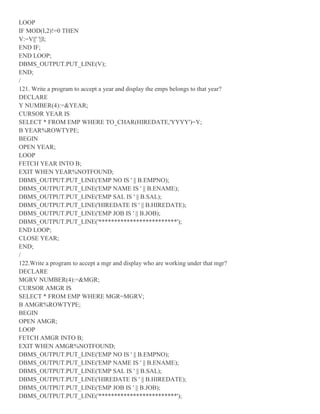 LOOP
IF MOD(I,2)!=0 THEN
V:=V||' '||I;
END IF;
END LOOP;
DBMS_OUTPUT.PUT_LINE(V);
END;
/
121. Write a program to accept a year and display the emps belongs to that year?
DECLARE
Y NUMBER(4):=&YEAR;
CURSOR YEAR IS
SELECT * FROM EMP WHERE TO_CHAR(HIREDATE,'YYYY')=Y;
B YEAR%ROWTYPE;
BEGIN
OPEN YEAR;
LOOP
FETCH YEAR INTO B;
EXIT WHEN YEAR%NOTFOUND;
DBMS_OUTPUT.PUT_LINE('EMP NO IS ' || B.EMPNO);
DBMS_OUTPUT.PUT_LINE('EMP NAME IS ' || B.ENAME);
DBMS_OUTPUT.PUT_LINE('EMP SAL IS ' || B.SAL);
DBMS_OUTPUT.PUT_LINE('HIREDATE IS ' || B.HIREDATE);
DBMS_OUTPUT.PUT_LINE('EMP JOB IS ' || B.JOB);
DBMS_OUTPUT.PUT_LINE('*************************');
END LOOP;
CLOSE YEAR;
END;
/
122.Write a program to accept a mgr and display who are working under that mgr?
DECLARE
MGRV NUMBER(4):=&MGR;
CURSOR AMGR IS
SELECT * FROM EMP WHERE MGR=MGRV;
B AMGR%ROWTYPE;
BEGIN
OPEN AMGR;
LOOP
FETCH AMGR INTO B;
EXIT WHEN AMGR%NOTFOUND;
DBMS_OUTPUT.PUT_LINE('EMP NO IS ' || B.EMPNO);
DBMS_OUTPUT.PUT_LINE('EMP NAME IS ' || B.ENAME);
DBMS_OUTPUT.PUT_LINE('EMP SAL IS ' || B.SAL);
DBMS_OUTPUT.PUT_LINE('HIREDATE IS ' || B.HIREDATE);
DBMS_OUTPUT.PUT_LINE('EMP JOB IS ' || B.JOB);
DBMS_OUTPUT.PUT_LINE('*************************');
 