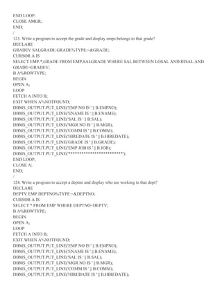 END LOOP;
CLOSE AMGR;
END;
/
123. Write a program to accept the grade and display emps belongs to that grade?
DECLARE
GRADEV SALGRADE.GRADE%TYPE:=&GRADE;
CURSOR A IS
SELECT EMP.*,GRADE FROM EMP,SALGRADE WHERE SAL BETWEEN LOSAL AND HISAL AND
GRADE=GRADEV;
B A%ROWTYPE;
BEGIN
OPEN A;
LOOP
FETCH A INTO B;
EXIT WHEN A%NOTFOUND;
DBMS_OUTPUT.PUT_LINE('EMP NO IS ' || B.EMPNO);
DBMS_OUTPUT.PUT_LINE('ENAME IS ' || B.ENAME);
DBMS_OUTPUT.PUT_LINE('SAL IS ' || B.SAL);
DBMS_OUTPUT.PUT_LINE('MGR NO IS ' || B.MGR);
DBMS_OUTPUT.PUT_LINE('COMM IS ' || B.COMM);
DBMS_OUTPUT.PUT_LINE('HIREDATE IS ' || B.HIREDATE);
DBMS_OUTPUT.PUT_LINE('GRADE IS ' || B.GRADE);
DBMS_OUTPUT.PUT_LINE('EMP JOB IS ' || B.JOB);
DBMS_OUTPUT.PUT_LINE('*************************');
END LOOP;
CLOSE A;
END;
/
124. Write a program to accept a deptno and display who are working in that dept?
DECLARE
DEPTV EMP.DEPTNO%TYPE:=&DEPTNO;
CURSOR A IS
SELECT * FROM EMP WHERE DEPTNO=DEPTV;
B A%ROWTYPE;
BEGIN
OPEN A;
LOOP
FETCH A INTO B;
EXIT WHEN A%NOTFOUND;
DBMS_OUTPUT.PUT_LINE('EMP NO IS ' || B.EMPNO);
DBMS_OUTPUT.PUT_LINE('ENAME IS ' || B.ENAME);
DBMS_OUTPUT.PUT_LINE('SAL IS ' || B.SAL);
DBMS_OUTPUT.PUT_LINE('MGR NO IS ' || B.MGR);
DBMS_OUTPUT.PUT_LINE('COMM IS ' || B.COMM);
DBMS_OUTPUT.PUT_LINE('HIREDATE IS ' || B.HIREDATE);
 