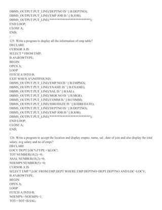 DBMS_OUTPUT.PUT_LINE('DEPTNO IS ' || B.DEPTNO);
DBMS_OUTPUT.PUT_LINE('EMP JOB IS ' || B.JOB);
DBMS_OUTPUT.PUT_LINE('*************************');
END LOOP;
CLOSE A;
END;
/
125. Write a program to display all the information of emp table?
DECLARE
CURSOR A IS
SELECT * FROM EMP;
B A%ROWTYPE;
BEGIN
OPEN A;
LOOP
FETCH A INTO B;
EXIT WHEN A%NOTFOUND;
DBMS_OUTPUT.PUT_LINE('EMP NO IS ' || B.EMPNO);
DBMS_OUTPUT.PUT_LINE('ENAME IS ' || B.ENAME);
DBMS_OUTPUT.PUT_LINE('SAL IS ' || B.SAL);
DBMS_OUTPUT.PUT_LINE('MGR NO IS ' || B.MGR);
DBMS_OUTPUT.PUT_LINE('COMM IS ' || B.COMM);
DBMS_OUTPUT.PUT_LINE('HIREDATE IS ' || B.HIREDATE);
DBMS_OUTPUT.PUT_LINE('DEPTNO IS ' || B.DEPTNO);
DBMS_OUTPUT.PUT_LINE('EMP JOB IS ' || B.JOB);
DBMS_OUTPUT.PUT_LINE('*************************');
END LOOP;
CLOSE A;
END;
/
126. Write a program to accept the location and display empno, name, sal , date of join and also display the total
salary, avg salary and no of emps?
DECLARE
LOCV DEPT.LOC%TYPE:='&LOC';
TOT NUMBER(10,2):=0;
ASAL NUMBER(10,2):=0;
NOEMPS NUMBER(5):=0;
CURSOR A IS
SELECT EMP.*,LOC FROM EMP,DEPT WHERE EMP.DEPTNO=DEPT.DEPTNO AND LOC=LOCV;
B A%ROWTYPE;
BEGIN
OPEN A;
LOOP
FETCH A INTO B;
NOEMPS:=NOEMPS+1;
TOT:=TOT+B.SAL;
 