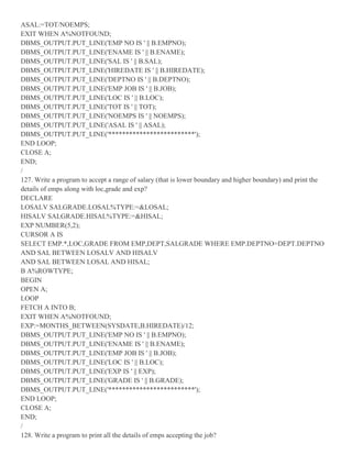 ASAL:=TOT/NOEMPS;
EXIT WHEN A%NOTFOUND;
DBMS_OUTPUT.PUT_LINE('EMP NO IS ' || B.EMPNO);
DBMS_OUTPUT.PUT_LINE('ENAME IS ' || B.ENAME);
DBMS_OUTPUT.PUT_LINE('SAL IS ' || B.SAL);
DBMS_OUTPUT.PUT_LINE('HIREDATE IS ' || B.HIREDATE);
DBMS_OUTPUT.PUT_LINE('DEPTNO IS ' || B.DEPTNO);
DBMS_OUTPUT.PUT_LINE('EMP JOB IS ' || B.JOB);
DBMS_OUTPUT.PUT_LINE('LOC IS ' || B.LOC);
DBMS_OUTPUT.PUT_LINE('TOT IS ' || TOT);
DBMS_OUTPUT.PUT_LINE('NOEMPS IS ' || NOEMPS);
DBMS_OUTPUT.PUT_LINE('ASAL IS ' || ASAL);
DBMS_OUTPUT.PUT_LINE('*************************');
END LOOP;
CLOSE A;
END;
/
127. Write a program to accept a range of salary (that is lower boundary and higher boundary) and print the
details of emps along with loc,grade and exp?
DECLARE
LOSALV SALGRADE.LOSAL%TYPE:=&LOSAL;
HISALV SALGRADE.HISAL%TYPE:=&HISAL;
EXP NUMBER(5,2);
CURSOR A IS
SELECT EMP.*,LOC,GRADE FROM EMP,DEPT,SALGRADE WHERE EMP.DEPTNO=DEPT.DEPTNO
AND SAL BETWEEN LOSALV AND HISALV
AND SAL BETWEEN LOSAL AND HISAL;
B A%ROWTYPE;
BEGIN
OPEN A;
LOOP
FETCH A INTO B;
EXIT WHEN A%NOTFOUND;
EXP:=MONTHS_BETWEEN(SYSDATE,B.HIREDATE)/12;
DBMS_OUTPUT.PUT_LINE('EMP NO IS ' || B.EMPNO);
DBMS_OUTPUT.PUT_LINE('ENAME IS ' || B.ENAME);
DBMS_OUTPUT.PUT_LINE('EMP JOB IS ' || B.JOB);
DBMS_OUTPUT.PUT_LINE('LOC IS ' || B.LOC);
DBMS_OUTPUT.PUT_LINE('EXP IS ' || EXP);
DBMS_OUTPUT.PUT_LINE('GRADE IS ' || B.GRADE);
DBMS_OUTPUT.PUT_LINE('*************************');
END LOOP;
CLOSE A;
END;
/
128. Write a program to print all the details of emps accepting the job?
 