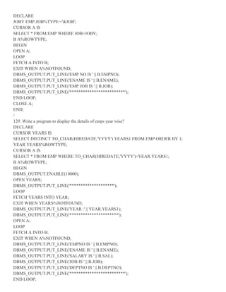 DECLARE
JOBV EMP.JOB%TYPE:='&JOB';
CURSOR A IS
SELECT * FROM EMP WHERE JOB=JOBV;
B A%ROWTYPE;
BEGIN
OPEN A;
LOOP
FETCH A INTO B;
EXIT WHEN A%NOTFOUND;
DBMS_OUTPUT.PUT_LINE('EMP NO IS ' || B.EMPNO);
DBMS_OUTPUT.PUT_LINE('ENAME IS ' || B.ENAME);
DBMS_OUTPUT.PUT_LINE('EMP JOB IS ' || B.JOB);
DBMS_OUTPUT.PUT_LINE('*************************');
END LOOP;
CLOSE A;
END;
/
129. Write a program to display the details of emps year wise?
DECLARE
CURSOR YEARS IS
SELECT DISTINCT TO_CHAR(HIREDATE,'YYYY') YEARS1 FROM EMP ORDER BY 1;
YEAR YEARS%ROWTYPE;
CURSOR A IS
SELECT * FROM EMP WHERE TO_CHAR(HIREDATE,'YYYY')=YEAR.YEARS1;
B A%ROWTYPE;
BEGIN
DBMS_OUTPUT.ENABLE(10000);
OPEN YEARS;
DBMS_OUTPUT.PUT_LINE('********************');
LOOP
FETCH YEARS INTO YEAR;
EXIT WHEN YEARS%NOTFOUND;
DBMS_OUTPUT.PUT_LINE('YEAR :' || YEAR.YEARS1);
DBMS_OUTPUT.PUT_LINE('**********************');
OPEN A;
LOOP
FETCH A INTO B;
EXIT WHEN A%NOTFOUND;
DBMS_OUTPUT.PUT_LINE('EMPNO IS ' || B.EMPNO);
DBMS_OUTPUT.PUT_LINE('ENAME IS ' || B.ENAME);
DBMS_OUTPUT.PUT_LINE('SALARY IS ' || B.SAL);
DBMS_OUTPUT.PUT_LINE('JOB IS ' || B.JOB);
DBMS_OUTPUT.PUT_LINE('DEPTNO IS ' || B.DEPTNO);
DBMS_OUTPUT.PUT_LINE('*************************');
END LOOP;
 