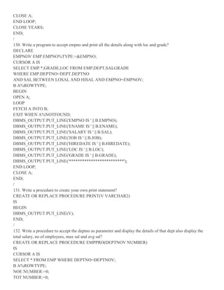 CLOSE A;
END LOOP;
CLOSE YEARS;
END;
/
130. Write a program to accept empno and print all the details along with loc and grade?
DECLARE
EMPNOV EMP.EMPNO%TYPE:=&EMPNO;
CURSOR A IS
SELECT EMP.*,GRADE,LOC FROM EMP,DEPT,SALGRADE
WHERE EMP.DEPTNO=DEPT.DEPTNO
AND SAL BETWEEN LOSAL AND HISAL AND EMPNO=EMPNOV;
B A%ROWTYPE;
BEGIN
OPEN A;
LOOP
FETCH A INTO B;
EXIT WHEN A%NOTFOUND;
DBMS_OUTPUT.PUT_LINE('EMPNO IS ' || B.EMPNO);
DBMS_OUTPUT.PUT_LINE('ENAME IS ' || B.ENAME);
DBMS_OUTPUT.PUT_LINE('SALARY IS ' || B.SAL);
DBMS_OUTPUT.PUT_LINE('JOB IS ' || B.JOB);
DBMS_OUTPUT.PUT_LINE('HIREDATE IS ' || B.HIREDATE);
DBMS_OUTPUT.PUT_LINE('LOC IS ' || B.LOC);
DBMS_OUTPUT.PUT_LINE('GRADE IS ' || B.GRADE);
DBMS_OUTPUT.PUT_LINE('*************************');
END LOOP;
CLOSE A;
END;
/
131. Write a procedure to create your own print statement?
CREATE OR REPLACE PROCEDURE PRINT(V VARCHAR2)
IS
BEGIN
DBMS_OUTPUT.PUT_LINE(V);
END;
/
132. Write a procedure to accept the deptno as parameter and display the details of that dept also display the
total salary, no of employees, max sal and avg sal?
CREATE OR REPLACE PROCEDURE EMPPRO(DEPTNOV NUMBER)
IS
CURSOR A IS
SELECT * FROM EMP WHERE DEPTNO=DEPTNOV;
B A%ROWTYPE;
NOE NUMBER:=0;
TOT NUMBER:=0;
 
