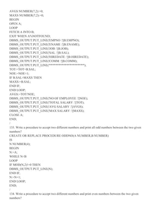 AVGS NUMBER(7,2):=0;
MAXS NUMBER(7,2):=0;
BEGIN
OPEN A;
LOOP
FETCH A INTO B;
EXIT WHEN A%NOTFOUND;
DBMS_OUTPUT.PUT_LINE('EMPNO :'||B.EMPNO);
DBMS_OUTPUT.PUT_LINE('ENAME :'||B.ENAME);
DBMS_OUTPUT.PUT_LINE('JOB :'||B.JOB);
DBMS_OUTPUT.PUT_LINE('SAL :'||B.SAL);
DBMS_OUTPUT.PUT_LINE('HIREDATE :'||B.HIREDATE);
DBMS_OUTPUT.PUT_LINE('COMM :'||B.COMM);
DBMS_OUTPUT.PUT_LINE('**********************');
TOT:=TOT+B.SAL;
NOE:=NOE+1;
IF B.SAL>MAXS THEN
MAXS:=B.SAL;
END IF;
END LOOP;
AVGS:=TOT/NOE;
DBMS_OUTPUT.PUT_LINE('NO OF EMPLOYEE :'||NOE);
DBMS_OUTPUT.PUT_LINE('TOTAL SALARY :'||TOT);
DBMS_OUTPUT.PUT_LINE('AVG SALARY :'||AVGS);
DBMS_OUTPUT.PUT_LINE('MAX SALARY :'||MAXS);
CLOSE A;
END;
/
133. Write a procedure to accept two different numbers and print all odd numbers between the two given
numbers?
CREATE OR REPLACE PROCEDURE ODDNO(A NUMBER,B NUMBER)
IS
N NUMBER(4);
BEGIN
N:=A;
WHILE N<B
LOOP
IF MOD(N,2)!=0 THEN
DBMS_OUTPUT.PUT_LINE(N);
END IF;
N:=N+1;
END LOOP;
END;
/
134. Write a procedure to accept two different numbers and print even numbers between the two given
numbers?
 