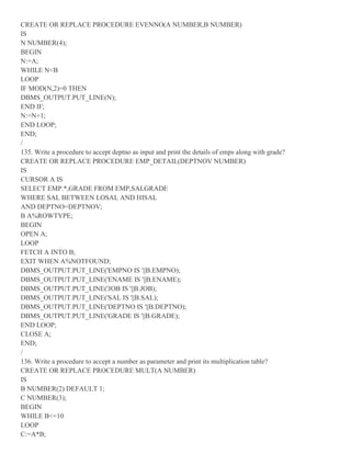 CREATE OR REPLACE PROCEDURE EVENNO(A NUMBER,B NUMBER)
IS
N NUMBER(4);
BEGIN
N:=A;
WHILE N<B
LOOP
IF MOD(N,2)=0 THEN
DBMS_OUTPUT.PUT_LINE(N);
END IF;
N:=N+1;
END LOOP;
END;
/
135. Write a procedure to accept deptno as input and print the details of emps along with grade?
CREATE OR REPLACE PROCEDURE EMP_DETAIL(DEPTNOV NUMBER)
IS
CURSOR A IS
SELECT EMP.*,GRADE FROM EMP,SALGRADE
WHERE SAL BETWEEN LOSAL AND HISAL
AND DEPTNO=DEPTNOV;
B A%ROWTYPE;
BEGIN
OPEN A;
LOOP
FETCH A INTO B;
EXIT WHEN A%NOTFOUND;
DBMS_OUTPUT.PUT_LINE('EMPNO IS '||B.EMPNO);
DBMS_OUTPUT.PUT_LINE('ENAME IS '||B.ENAME);
DBMS_OUTPUT.PUT_LINE('JOB IS '||B.JOB);
DBMS_OUTPUT.PUT_LINE('SAL IS '||B.SAL);
DBMS_OUTPUT.PUT_LINE('DEPTNO IS '||B.DEPTNO);
DBMS_OUTPUT.PUT_LINE('GRADE IS '||B.GRADE);
END LOOP;
CLOSE A;
END;
/
136. Write a procedure to accept a number as parameter and print its multiplication table?
CREATE OR REPLACE PROCEDURE MULT(A NUMBER)
IS
B NUMBER(2) DEFAULT 1;
C NUMBER(3);
BEGIN
WHILE B<=10
LOOP
C:=A*B;
 