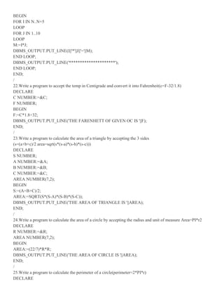 BEGIN
FOR I IN N..N+5
LOOP
FOR J IN 1..10
LOOP
M:=I*J;
DBMS_OUTPUT.PUT_LINE(I||'*'||J||'='||M);
END LOOP;
DBMS_OUTPUT.PUT_LINE('*********************');
END LOOP;
END;
/
22.Write a program to accept the temp in Centigrade and convert it into Fahrenheit(c=F-32/1.8)
DECLARE
C NUMBER:=&C;
F NUMBER;
BEGIN
F:=C*1.8+32;
DBMS_OUTPUT.PUT_LINE('THE FARENHETT OF GIVEN OC IS '||F);
END;
/
23.Write a program to calculate the area of a triangle by accepting the 3 sides
(s=(a+b+c)/2 area=sqrt(s*(s-a)*(s-b)*(s-c)))
DECLARE
S NUMBER;
A NUMBER:=&A;
B NUMBER:=&B;
C NUMBER:=&C;
AREA NUMBER(7,2);
BEGIN
S:=(A+B+C)/2;
AREA:=SQRT(S*(S-A)*(S-B)*(S-C));
DBMS_OUTPUT.PUT_LINE('THE AREA OF TRIANGLE IS '||AREA);
END;
/
24.Write a program to calculate the area of a circle by accepting the radius and unit of measure Area=PI*r2
DECLARE
R NUMBER:=&R;
AREA NUMBER(7,2);
BEGIN
AREA:=(22/7)*R*R;
DBMS_OUTPUT.PUT_LINE('THE AREA OF CIRCLE IS '||AREA);
END;
/
25.Write a program to calculate the perimeter of a circle(perimeter=2*PI*r)
DECLARE
 
