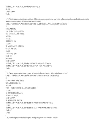 DBMS_OUTPUT.PUT_LINE(A||'*'||B||'='||C);
B:=B+1;
END LOOP;
END;
/
137. Write a procedure to accept two different numbers as input and print all even numbers and odd numbers in
between them in two different horizontal lines?
CREATE OR REPLACE PROCEDURE EVENODD(A NUMBER,B NUMBER)
IS
N NUMBER;
EV VARCHAR2(1000);
OD VARCHAR2(1000);
BEGIN
N:=A;
WHILE N<B
LOOP
IF MOD(N,2)!=0 THEN
OD:=OD||' '||N;
ELSE
EV:=EV||' '||N;
END IF;
N:=N+1;
END LOOP;
DBMS_OUTPUT.PUT_LINE('THE ODD NOS ARE '||OD);
DBMS_OUTPUT.PUT_LINE('THE EVEN NOS ARE '||EV);
END;
/
138. Write a procedure to accept a string and check whether it is palindrome or not?
CREATE OR REPLACE PROCEDURE STRPAL(STR VARCHAR2)
IS
STR1 VARCHAR2(10);
S VARCHAR2(10);
BEGIN
FOR I IN REVERSE 1..LENGTH(STR)
LOOP
S:=SUBSTR(STR,I,1);
STR1:=STR1||S;
END LOOP;
IF STR1=STR THEN
DBMS_OUTPUT.PUT_LINE('IT IS PALINDROME '||STR1);
ELSE
DBMS_OUTPUT.PUT_LINE('IT IS NOT PALINDROME '||STR1);
END IF;
END;
/
139. Write a procedure to accept a string and print it in reverse order?
 