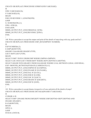 CREATE OR REPLACE PROCEDURE STRREV(STR VARCHAR2)
IS
STR1 VARCHAR2(10);
S VARCHAR2(10);
BEGIN
FOR I IN REVERSE 1..LENGTH(STR)
LOOP
S:=SUBSTR(STR,I,1);
STR1:=STR1||S;
END LOOP;
DBMS_OUTPUT.PUT_LINE('ORIGINAL '||STR);
DBMS_OUTPUT.PUT_LINE('REVERSE '||STR1);
END;
/
140. Write a procedure to accept the empno and print all the details of emp along with exp, grade and loc?
CREATE OR REPLACE PROCEDURE EMP_DET(EMPNOV NUMBER)
IS
EXP NUMBER(6,2);
E EMP%ROWTYPE;
GRADEV SALGRADE.GRADE%TYPE;
LOCV DEPT.LOC%TYPE;
BEGIN
SELECT EMP.* INTO E FROM EMP WHERE EMPNO=EMPNOV;
SELECT LOC INTO LOCV FROM DEPT WHERE DEPT.DEPTNO=E.DEPTNO;
SELECT GRADE INTO GRADEV FROM SALGRADE WHERE E.SAL BETWEEN LOSAL AND HISAL;
EXP:=MONTHS_BETWEEN(SYSDATE,E.HIREDATE)/12;
DBMS_OUTPUT.PUT_LINE('EMPNO IS '||E.EMPNO);
DBMS_OUTPUT.PUT_LINE('ENAME IS '||E.ENAME);
DBMS_OUTPUT.PUT_LINE('SAL IS '||E.SAL);
DBMS_OUTPUT.PUT_LINE('JOB IS '||E.JOB);
DBMS_OUTPUT.PUT_LINE('LOC IS '||LOCV);
DBMS_OUTPUT.PUT_LINE('GRADE IS '||GRADEV);
DBMS_OUTPUT.PUT_LINE('EXP IS '||EXP);
END;
/
141. Write a procedure to accept dname irrespective of case and print all the details of emps?
CREATE OR REPLACE PROCEDURE DETAILS(DNAMEV VARCHAR2)
IS
CURSOR A IS
SELECT EMP.*,DNAME FROM EMP,DEPT WHERE EMP.DEPTNO=DEPT.DEPTNO AND
DNAME=DNAMEV;
B A%ROWTYPE;
BEGIN
OPEN A;
LOOP
FETCH A INTO B;
 