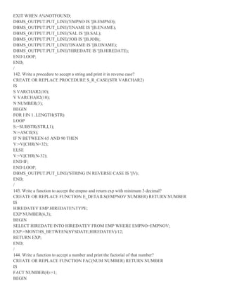 EXIT WHEN A%NOTFOUND;
DBMS_OUTPUT.PUT_LINE('EMPNO IS '||B.EMPNO);
DBMS_OUTPUT.PUT_LINE('ENAME IS '||B.ENAME);
DBMS_OUTPUT.PUT_LINE('SAL IS '||B.SAL);
DBMS_OUTPUT.PUT_LINE('JOB IS '||B.JOB);
DBMS_OUTPUT.PUT_LINE('DNAME IS '||B.DNAME);
DBMS_OUTPUT.PUT_LINE('HIREDATE IS '||B.HIREDATE);
END LOOP;
END;
/
142. Write a procedure to accept a string and print it in reverse case?
CREATE OR REPLACE PROCEDURE S_R_CASE(STR VARCHAR2)
IS
S VARCHAR2(10);
V VARCHAR2(10);
N NUMBER(3);
BEGIN
FOR I IN 1..LENGTH(STR)
LOOP
S:=SUBSTR(STR,I,1);
N:=ASCII(S);
IF N BETWEEN 65 AND 90 THEN
V:=V||CHR(N+32);
ELSE
V:=V||CHR(N-32);
END IF;
END LOOP;
DBMS_OUTPUT.PUT_LINE('STRING IN REVERSE CASE IS '||V);
END;
/
143. Write a function to accept the empno and return exp with minimum 3 decimal?
CREATE OR REPLACE FUNCTION E_DETAILS(EMPNOV NUMBER) RETURN NUMBER
IS
HIREDATEV EMP.HIREDATE%TYPE;
EXP NUMBER(6,3);
BEGIN
SELECT HIREDATE INTO HIREDATEV FROM EMP WHERE EMPNO=EMPNOV;
EXP:=MONTHS_BETWEEN(SYSDATE,HIREDATEV)/12;
RETURN EXP;
END;
/
144. Write a function to accept a number and print the factorial of that number?
CREATE OR REPLACE FUNCTION FAC(NUM NUMBER) RETURN NUMBER
IS
FACT NUMBER(4):=1;
BEGIN
 