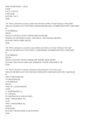 FOR I IN REVERSE 1..NUM
LOOP
FACT:=FACT*I;
END LOOP;
RETURN FACT;
END;
/
145. Write a function to accept a grade and return the number of emps belongs to that grade?
CREATE OR REPLACE FUNCTION EMPGRADE(GRADEV NUMBER) RETURN VARCHAR2
IS
N NUMBER(4);
BEGIN
SELECT COUNT(*) INTO N FROM EMP,SALGRADE
WHERE SAL BETWEEN LOSAL AND HISAL AND GRADE=GRADEV;
RETURN 'NO OF EMPS ARE'||N;
END;
/
146. Write a program to accept the mgr number and return no of emp working at that mgr?
CREATE OR REPLACE FUNCTION N_EMPS(MGRV NUMBER) RETURN VARCHAR2
IS
N NUMBER(4);
BEGIN
SELECT COUNT(*) INTO N FROM EMP WHERE MGR=MGRV;
RETURN 'THE NO OF EMPS ARE WORKING UNDER THIS MGR IS '||N;
END;
/
147. Write a function to accept a character string and print it in reverse case?
CREATE OR REPLACE FUNCTION REVERSE(STR VARCHAR2) RETURN VARCHAR2
IS
STR1 VARCHAR2(20);
S VARCHAR2(20);
N NUMBER(4);
BEGIN
FOR I IN 1..LENGTH(STR)
LOOP
S:=SUBSTR(STR,I,1);
N:=ASCII(S);
IF N BETWEEN 65 AND 90 THEN
STR1:=STR1||CHR(N+32);
ELSE
STR1:=STR1||CHR(N-32);
END IF;
END LOOP;
RETURN 'THE REVERSE CASE IS '||STR1;
END;
/
 