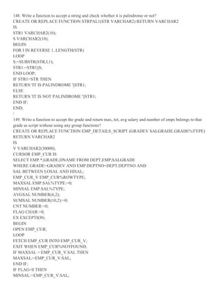 148. Write a function to accept a string and check whether it is palindrome or not?
CREATE OR REPLACE FUNCTION STRPAL1(STR VARCHAR2) RETURN VARCHAR2
IS
STR1 VARCHAR2(10);
S VARCHAR2(10);
BEGIN
FOR I IN REVERSE 1..LENGTH(STR)
LOOP
S:=SUBSTR(STR,I,1);
STR1:=STR1||S;
END LOOP;
IF STR1=STR THEN
RETURN 'IT IS PALINDROME '||STR1;
ELSE
RETURN 'IT IS NOT PALINDROME '||STR1;
END IF;
END;
/
149. Write a function to accept the grade and return max, tot, avg salary and number of emps belongs to that
grade as script without using any group functions?
CREATE OR REPLACE FUNCTION EMP_DETAILS_SCRIPT (GRADEV SALGRADE.GRADE%TYPE)
RETURN VARCHAR2
IS
V VARCHAR2(30000);
CURSOR EMP_CUR IS
SELECT EMP.*,GRADE,DNAME FROM DEPT,EMP,SALGRADE
WHERE GRADE=GRADEV AND EMP.DEPTNO=DEPT.DEPTNO AND
SAL BETWEEN LOSAL AND HISAL;
EMP_CUR_V EMP_CUR%ROWTYPE;
MAXSAL EMP.SAL%TYPE:=0;
MINSAL EMP.SAL%TYPE;
AVGSAL NUMBER(6,2);
SUMSAL NUMBER(10,2):=0;
CNT NUMBER:=0;
FLAG CHAR:=0;
EX EXCEPTION;
BEGIN
OPEN EMP_CUR;
LOOP
FETCH EMP_CUR INTO EMP_CUR_V;
EXIT WHEN EMP_CUR%NOTFOUND;
IF MAXSAL < EMP_CUR_V.SAL THEN
MAXSAL:=EMP_CUR_V.SAL;
END IF;
IF FLAG=0 THEN
MINSAL:=EMP_CUR_V.SAL;
 