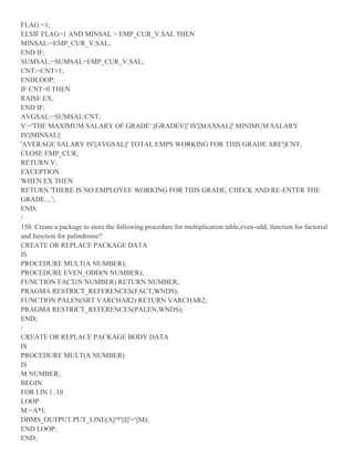 FLAG:=1;
ELSIF FLAG=1 AND MINSAL > EMP_CUR_V.SAL THEN
MINSAL:=EMP_CUR_V.SAL;
END IF;
SUMSAL:=SUMSAL+EMP_CUR_V.SAL;
CNT:=CNT+1;
ENDLOOP;
IF CNT=0 THEN
RAISE EX;
END IF;
AVGSAL:=SUMSAL/CNT;
V:='THE MAXIMUM SALARY OF GRADE' ||GRADEV||' IS'||MAXSAL||' MINIMUM SALARY
IS'||MINSAL||
'AVERAGE SALARY IS'||AVGSAL||' TOTAL EMPS WORKING FOR THIS GRADE ARE'||CNT;
CLOSE EMP_CUR;
RETURN V;
EXCEPTION
WHEN EX THEN
RETURN 'THERE IS NO EMPLOYEE WORKING FOR THIS GRADE, CHECK AND RE-ENTER THE
GRADE....';
END;
/
150. Create a package to store the following procedure for multiplication table,even-odd, function for factorial
and function for palindrome?
CREATE OR REPLACE PACKAGE DATA
IS
PROCEDURE MULT(A NUMBER);
PROCEDURE EVEN_ODD(N NUMBER);
FUNCTION FACT(N NUMBER) RETURN NUMBER;
PRAGMA RESTRICT_REFERENCES(FACT,WNDS);
FUNCTION PALEN(SRT VARCHAR2) RETURN VARCHAR2;
PRAGMA RESTRICT_REFERENCES(PALEN,WNDS);
END;
/
CREATE OR REPLACE PACKAGE BODY DATA
IS
PROCEDURE MULT(A NUMBER)
IS
M NUMBER;
BEGIN
FOR I IN 1..10
LOOP
M:=A*I;
DBMS_OUTPUT.PUT_LINE(A||'*'||I||'='||M);
END LOOP;
END;
 