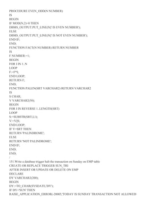 PROCEDURE EVEN_ODD(N NUMBER)
IS
BEGIN
IF MOD(N,2)=0 THEN
DBMS_OUTPUT.PUT_LINE(N||' IS EVEN NUMBER');
ELSE
DBMS_OUTPUT.PUT_LINE(N||' IS NOT EVEN NUMBER');
END IF;
END;
FUNCTION FACT(N NUMBER) RETURN NUMBER
IS
F NUMBER:=1;
BEGIN
FOR I IN 1..N
LOOP
F:=F*I;
END LOOP;
RETURN F;
END;
FUNCTION PALEN(SRT VARCHAR2) RETURN VARCHAR2
IS
S CHAR;
V VARCHAR2(50);
BEGIN
FOR I IN REVERSE 1..LENGTH(SRT)
LOOP
S:=SUBSTR(SRT,I,1);
V:=V||S;
END LOOP;
IF V=SRT THEN
RETURN 'PALINDROME';
ELSE
RETURN 'NOT PALINDROME';
END IF;
END;
END;
/
151.Write a database trigger halt the transaction on Sunday on EMP table
CREATE OR REPLACE TRIGGER SUN_TRI
AFTER INSERT OR UPDATE OR DELETE ON EMP
DECLARE
DY VARCHAR2(200);
BEGIN
DY:=TO_CHAR(SYSDATE,'DY');
IF DY='SUN' THEN
RAISE_APPLICATION_ERROR(-20005,'TODAY IS SUNDAY TRANSACTION NOT ALLOWED
 