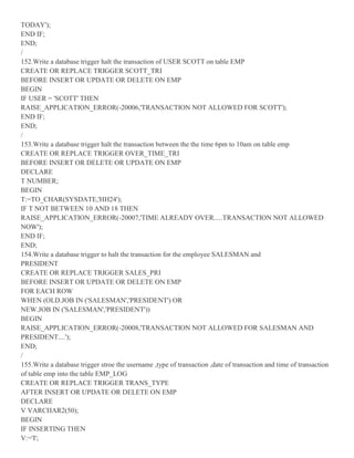 TODAY');
END IF;
END;
/
152.Write a database trigger halt the transaction of USER SCOTT on table EMP
CREATE OR REPLACE TRIGGER SCOTT_TRI
BEFORE INSERT OR UPDATE OR DELETE ON EMP
BEGIN
IF USER = 'SCOTT' THEN
RAISE_APPLICATION_ERROR(-20006,'TRANSACTION NOT ALLOWED FOR SCOTT');
END IF;
END;
/
153.Write a database trigger halt the transaction between the the time 6pm to 10am on table emp
CREATE OR REPLACE TRIGGER OVER_TIME_TRI
BEFORE INSERT OR DELETE OR UPDATE ON EMP
DECLARE
T NUMBER;
BEGIN
T:=TO_CHAR(SYSDATE,'HH24');
IF T NOT BETWEEN 10 AND 18 THEN
RAISE_APPLICATION_ERROR(-20007,'TIME ALREADY OVER.....TRANSACTION NOT ALLOWED
NOW');
END IF;
END;
154.Write a database trigger to halt the transaction for the employee SALESMAN and
PRESIDENT
CREATE OR REPLACE TRIGGER SALES_PRI
BEFORE INSERT OR UPDATE OR DELETE ON EMP
FOR EACH ROW
WHEN (OLD.JOB IN ('SALESMAN','PRESIDENT') OR
NEW.JOB IN ('SALESMAN','PRESIDENT'))
BEGIN
RAISE_APPLICATION_ERROR(-20008,'TRANSACTION NOT ALLOWED FOR SALESMAN AND
PRESIDENT....');
END;
/
155.Write a database trigger stroe the username ,type of transaction ,date of transaction and time of transaction
of table emp into the table EMP_LOG
CREATE OR REPLACE TRIGGER TRANS_TYPE
AFTER INSERT OR UPDATE OR DELETE ON EMP
DECLARE
V VARCHAR2(50);
BEGIN
IF INSERTING THEN
V:='I';
 