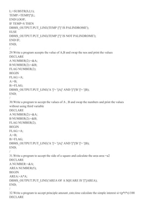 L:=SUBSTR(S,I,1);
TEMP:=TEMP||''||L;
END LOOP;
IF TEMP=S THEN
DBMS_OUTPUT.PUT_LINE(TEMP ||''||' IS PALINDROME');
ELSE
DBMS_OUTPUT.PUT_LINE(TEMP ||''||' IS NOT PALINDROME');
END IF;
END;
/
29.Write a program aceepts the value of A,B and swap the nos and print the values
DECLARE
A NUMBER(2):=&A;
B NUMBER(2):=&B;
FLAG NUMBER(2);
BEGIN
FLAG:=A;
A:=B;
B:=FLAG;
DBMS_OUTPUT.PUT_LINE('A '||'= '||A||' AND '||''||'B '||'= '||B);
END;
/
30.Write a program to accept the values of A , B and swap the numbers and print the values
without using third variable
DECLARE
A NUMBER(2):=&A;
B NUMBER(2):=&B;
FLAG NUMBER(2);
BEGIN
FLAG:=A;
A:=B;
B:=FLAG;
DBMS_OUTPUT.PUT_LINE('A '||'= '||A||' AND '||''||'B '||'= '||B);
END;
/
31.Write a program to accept the side of a square and calculate the area area =a2
DECLARE
A NUMBER:=&A;
AREA NUMBER(5);
BEGIN
AREA:=A*A;
DBMS_OUTPUT.PUT_LINE('AREA OF A SQUARE IS '||''||AREA);
END;
/
32.Write a program to accept principle amount ,rate,time calculate the simple interest si=(p*t*r)/100
DECLARE
 