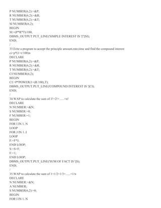P NUMBER(6,2):=&P;
R NUMBER(6,2):=&R;
T NUMBER(6,2):=&T;
SI NUMBER(6,2);
BEGIN
SI:=(P*R*T)/100;
DBMS_OUTPUT.PUT_LINE('SIMPLE INTEREST IS '||''||SI);
END;
/
33.Erite a program to aceept the principle amount,rate,time and find the compound interest
ci=p*(1+r/100)n
DECLARE
P NUMBER(6,2):=&P;
R NUMBER(6,2):=&R;
T NUMBER(6,2):=&T;
CI NUMBER(6,2);
BEGIN
CI:=P*POWER(1+(R/100),T);
DBMS_OUTPUT.PUT_LINE('COMPOUND INTEREST IS '||CI);
END;
/
34.WAP to calculate the sum of 1!+2!+......+n!
DECLARE
N NUMBER:=&N;
S NUMBER:=0;
F NUMBER:=1;
BEGIN
FOR I IN 1..N
LOOP
FOR J IN 1..I
LOOP
F:=F*J;
END LOOP;
S:=S+F;
F:=1;
END LOOP;
DBMS_OUTPUT.PUT_LINE('SUM OF FACT IS '||S);
END;
/
35.WAP to calculate the sum of 1+1/2+1/3+......+1/n
DECLARE
N NUMBER:=&N;
A NUMBER;
S NUMBER(6,2):=0;
BEGIN
FOR I IN 1..N
 