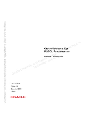 Oracle Database 10g:
PL/SQL Fundamentals
Volume 1 • Student Guide
D17112GC21
Edition 2.1
December 2006
D48243
Oracle University and Gandhi Institute of Engineering and
Technology use onlyฺ
UnauthorizedreproductionordistributionprohibitedฺCopyright2012,Oracleand/oritsaffiliatesฺ
 