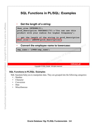 Oracle Database 10g: PL/SQL Fundamentals 3-8
Copyright © 2006, Oracle. All rights reserved.
SQL Functions in PL/SQL: Examples
• Get the length of a string:
• Convert the employee name to lowercase:
desc_size INTEGER(5);
prod_description VARCHAR2(70):='You can use this
product with your radios for higher frequency';
-- get the length of the string in prod_description
desc_size:= LENGTH(prod_description);
emp_name:= LOWER(emp_name);
SQL Functions in PL/SQL: Examples
SQL functions help you to manipulate data. They are grouped into the following categories:
• Number
• Character
• Conversion
• Date
• Miscellaneous
Oracle University and Gandhi Institute of Engineering and
Technology use onlyฺ
UnauthorizedreproductionordistributionprohibitedฺCopyright2012,Oracleand/oritsaffiliatesฺ
 