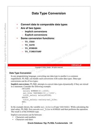 Oracle Database 10g: PL/SQL Fundamentals 3-9
Copyright © 2006, Oracle. All rights reserved.
Data Type Conversion
• Convert data to comparable data types
• Are of two types:
– Implicit conversions
– Explicit conversions
• Some conversion functions:
– TO_CHAR
– TO_DATE
– TO_NUMBER
– TO_TIMESTAMP
Data Type Conversion
In any programming language, converting one data type to another is a common
requirement. PL/SQL can handle such conversions with scalar data types. Data type
conversions can be of two types:
Implicit conversions: PL/SQL attempts to convert data types dynamically if they are mixed
in a statement. Consider the following example:
DECLARE
salary NUMBER(6):=6000;
sal_hike VARCHAR2(5):='1000';
total_salary salary%TYPE;
BEGIN
total_salary:=salary+sal_hike;
END;
/
In the example shown, the variable sal_hike is of type VARCHAR2. While calculating the
total salary, PL/SQL first converts sal_hike to NUMBER and then performs the operation.
The result is of the NUMBER type.
Implicit conversions can be between:
• Characters and numbers
• Characters and dates
Oracle University and Gandhi Institute of Engineering and
Technology use onlyฺ
UnauthorizedreproductionordistributionprohibitedฺCopyright2012,Oracleand/oritsaffiliatesฺ
 