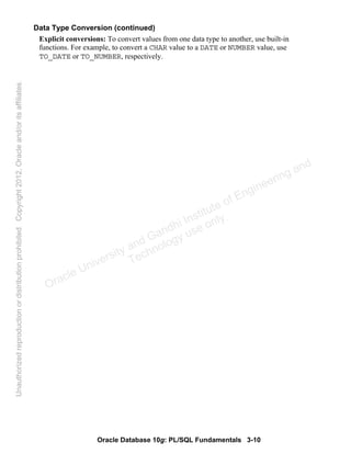 Oracle Database 10g: PL/SQL Fundamentals 3-10
Data Type Conversion (continued)
Explicit conversions: To convert values from one data type to another, use built-in
functions. For example, to convert a CHAR value to a DATE or NUMBER value, use
TO_DATE or TO_NUMBER, respectively.
Oracle University and Gandhi Institute of Engineering and
Technology use onlyฺ
UnauthorizedreproductionordistributionprohibitedฺCopyright2012,Oracleand/oritsaffiliatesฺ
 
