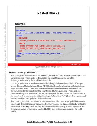 Oracle Database 10g: PL/SQL Fundamentals 3-13
Copyright © 2006, Oracle. All rights reserved.
Nested Blocks
DECLARE
outer_variable VARCHAR2(20):='GLOBAL VARIABLE';
BEGIN
DECLARE
inner_variable VARCHAR2(20):='LOCAL VARIABLE';
BEGIN
DBMS_OUTPUT.PUT_LINE(inner_variable);
DBMS_OUTPUT.PUT_LINE(outer_variable);
END;
DBMS_OUTPUT.PUT_LINE(outer_variable);
END;
/
Example
Nested Blocks (continued)
The example shown in the slide has an outer (parent) block and a nested (child) block. The
variable outer_variable is declared in the outer block and the variable
inner_variable is declared in the inner block.
outer_variable is local to the outer block but global to the inner block. When you
access this variable in the inner block, PL/SQL first looks for a local variable in the inner
block with that name. There is no variable with the same name in the inner block, so
PL/SQL looks for the variable in the outer block. Therefore, outer_variable is
considered the global variable for all the enclosing blocks. You can access this variable in
the inner block as shown in the slide. Variables declared in a PL/SQL block are considered
local to that block and global to all its subblocks.
The inner_variable variable is local to the inner block and is not global because the
inner block does not have any nested blocks. This variable can be accessed only within the
inner block. If PL/SQL does not find the variable declared locally, it looks upward in the
declarative section of the parent blocks. PL/SQL does not look downward in the child
blocks.
Oracle University and Gandhi Institute of Engineering and
Technology use onlyฺ
UnauthorizedreproductionordistributionprohibitedฺCopyright2012,Oracleand/oritsaffiliatesฺ
 