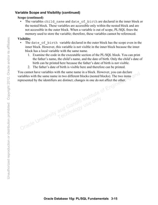 Oracle Database 10g: PL/SQL Fundamentals 3-15
Variable Scope and Visibility (continued)
Scope (continued)
• The variables child_name and date_of_birth are declared in the inner block or
the nested block. These variables are accessible only within the nested block and are
not accessible in the outer block. When a variable is out of scope, PL/SQL frees the
memory used to store the variable; therefore, these variables cannot be referenced.
Visibility
• The date_of_birth variable declared in the outer block has the scope even in the
inner block. However, this variable is not visible in the inner block because the inner
block has a local variable with the same name.
1. Examine the code in the executable section of the PL/SQL block. You can print
the father’s name, the child’s name, and the date of birth. Only the child’s date of
birth can be printed here because the father’s date of birth is not visible.
2. The father’s date of birth is visible here and therefore can be printed.
You cannot have variables with the same name in a block. However, you can declare
variables with the same name in two different blocks (nested blocks). The two items
represented by the identifiers are distinct; changes in one do not affect the other.
Oracle University and Gandhi Institute of Engineering and
Technology use onlyฺ
UnauthorizedreproductionordistributionprohibitedฺCopyright2012,Oracleand/oritsaffiliatesฺ
 