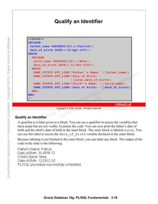 Oracle Database 10g: PL/SQL Fundamentals 3-16
Copyright © 2006, Oracle. All rights reserved.
Qualify an Identifier
<<outer>>
DECLARE
father_name VARCHAR2(20):='Patrick';
date_of_birth DATE:='20-Apr-1972';
BEGIN
DECLARE
child_name VARCHAR2(20):='Mike';
date_of_birth DATE:='12-Dec-2002';
BEGIN
DBMS_OUTPUT.PUT_LINE('Father''s Name: '||father_name);
DBMS_OUTPUT.PUT_LINE('Date of Birth: '
||outer.date_of_birth);
DBMS_OUTPUT.PUT_LINE('Child''s Name: '||child_name);
DBMS_OUTPUT.PUT_LINE('Date of Birth: '||date_of_birth);
END;
END;
/`
Qualify an Identifier
A qualifier is a label given to a block. You can use a qualifier to access the variables that
have scope but are not visible. Examine the code: You can now print the father’s date of
birth and the child’s date of birth in the inner block. The outer block is labeled outer. You
can use this label to access the date_of_birth variable declared in the outer block.
Because labeling is not limited to the outer block, you can label any block. The output of the
code in the slide is the following:
Oracle University and Gandhi Institute of Engineering and
Technology use onlyฺ
UnauthorizedreproductionordistributionprohibitedฺCopyright2012,Oracleand/oritsaffiliatesฺ
 
