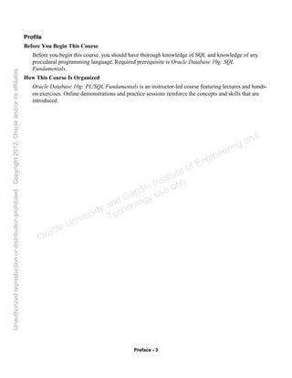 Preface - 3
Profile
Before You Begin This Course
Before you begin this course, you should have thorough knowledge of SQL and knowledge of any
procedural programming language. Required prerequisite is Oracle Database 10g: SQL
Fundamentals.
How This Course Is Organized
Oracle Database 10g: PL/SQL Fundamentals is an instructor-led course featuring lectures and hands-
on exercises. Online demonstrations and practice sessions reinforce the concepts and skills that are
introduced.
Oracle University and Gandhi Institute of Engineering and
Technology use onlyฺ
UnauthorizedreproductionordistributionprohibitedฺCopyright2012,Oracleand/oritsaffiliatesฺ
 