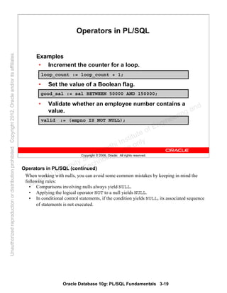 Oracle Database 10g: PL/SQL Fundamentals 3-19
Copyright © 2006, Oracle. All rights reserved.
Operators in PL/SQL
Examples
• Increment the counter for a loop.
• Set the value of a Boolean flag.
• Validate whether an employee number contains a
value.
loop_count := loop_count + 1;
good_sal := sal BETWEEN 50000 AND 150000;
valid := (empno IS NOT NULL);
Operators in PL/SQL (continued)
When working with nulls, you can avoid some common mistakes by keeping in mind the
following rules:
• Comparisons involving nulls always yield NULL.
• Applying the logical operator NOT to a null yields NULL.
• In conditional control statements, if the condition yields NULL, its associated sequence
of statements is not executed.
Oracle University and Gandhi Institute of Engineering and
Technology use onlyฺ
UnauthorizedreproductionordistributionprohibitedฺCopyright2012,Oracleand/oritsaffiliatesฺ
 