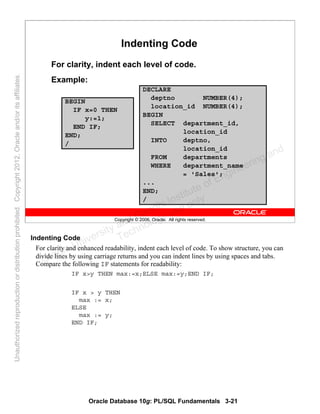 Oracle Database 10g: PL/SQL Fundamentals 3-21
Copyright © 2006, Oracle. All rights reserved.
Indenting Code
For clarity, indent each level of code.
Example:
BEGIN
IF x=0 THEN
y:=1;
END IF;
END;
/
DECLARE
deptno NUMBER(4);
location_id NUMBER(4);
BEGIN
SELECT department_id,
location_id
INTO deptno,
location_id
FROM departments
WHERE department_name
= 'Sales';
...
END;
/
Indenting Code
For clarity and enhanced readability, indent each level of code. To show structure, you can
divide lines by using carriage returns and you can indent lines by using spaces and tabs.
Compare the following IF statements for readability:
IF x>y THEN max:=x;ELSE max:=y;END IF;
IF x > y THEN
max := x;
ELSE
max := y;
END IF;
Oracle University and Gandhi Institute of Engineering and
Technology use onlyฺ
UnauthorizedreproductionordistributionprohibitedฺCopyright2012,Oracleand/oritsaffiliatesฺ
 