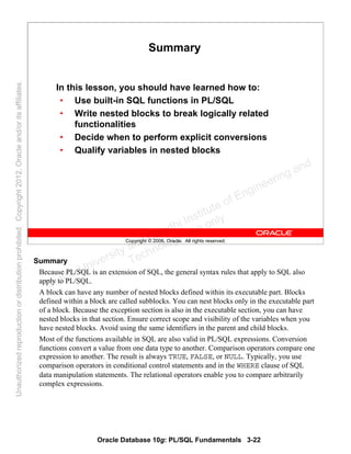 Oracle Database 10g: PL/SQL Fundamentals 3-22
Copyright © 2006, Oracle. All rights reserved.
Summary
In this lesson, you should have learned how to:
• Use built-in SQL functions in PL/SQL
• Write nested blocks to break logically related
functionalities
• Decide when to perform explicit conversions
• Qualify variables in nested blocks
Summary
Because PL/SQL is an extension of SQL, the general syntax rules that apply to SQL also
apply to PL/SQL.
A block can have any number of nested blocks defined within its executable part. Blocks
defined within a block are called subblocks. You can nest blocks only in the executable part
of a block. Because the exception section is also in the executable section, you can have
nested blocks in that section. Ensure correct scope and visibility of the variables when you
have nested blocks. Avoid using the same identifiers in the parent and child blocks.
Most of the functions available in SQL are also valid in PL/SQL expressions. Conversion
functions convert a value from one data type to another. Comparison operators compare one
expression to another. The result is always TRUE, FALSE, or NULL. Typically, you use
comparison operators in conditional control statements and in the WHERE clause of SQL
data manipulation statements. The relational operators enable you to compare arbitrarily
complex expressions.
Oracle University and Gandhi Institute of Engineering and
Technology use onlyฺ
UnauthorizedreproductionordistributionprohibitedฺCopyright2012,Oracleand/oritsaffiliatesฺ
 