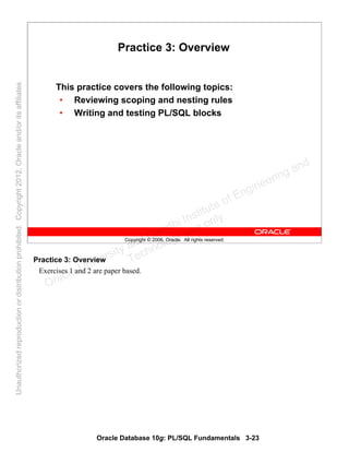 Oracle Database 10g: PL/SQL Fundamentals 3-23
Copyright © 2006, Oracle. All rights reserved.
Practice 3: Overview
This practice covers the following topics:
• Reviewing scoping and nesting rules
• Writing and testing PL/SQL blocks
Practice 3: Overview
Exercises 1 and 2 are paper based.
Oracle University and Gandhi Institute of Engineering and
Technology use onlyฺ
UnauthorizedreproductionordistributionprohibitedฺCopyright2012,Oracleand/oritsaffiliatesฺ
 