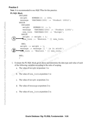 Oracle Database 10g: PL/SQL Fundamentals 3-24
Practice 3
Note: It is recommended to use iSQL*Plus for this practice.
PL/SQL Block
DECLARE
weight NUMBER(3) := 600;
message VARCHAR2(255) := 'Product 10012';
BEGIN
DECLARE
weight NUMBER(3) := 1;
message VARCHAR2(255) := 'Product 11001';
new_locn VARCHAR2(50) := 'Europe';
BEGIN
weight := weight + 1;
new_locn := 'Western ' || new_locn;
END;
weight := weight + 1;
message := message || ' is in stock';
new_locn := 'Western ' || new_locn;
END;
/
1. Evaluate the PL/SQL block given above and determine the data type and value of each
of the following variables according to the rules of scoping.
a. The value of weight at position 1 is:
b. The value of new_locn at position 1 is:
c. The value of weight at position 2 is:
d. The value of message at position 2 is:
e. The value of new_locn at position 2 is:
1
2
Oracle University and Gandhi Institute of Engineering and
Technology use onlyฺ
UnauthorizedreproductionordistributionprohibitedฺCopyright2012,Oracleand/oritsaffiliatesฺ
 