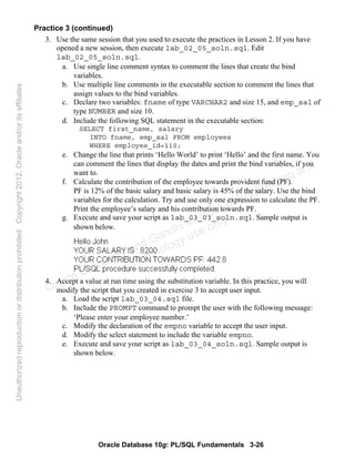 Oracle Database 10g: PL/SQL Fundamentals 3-26
Practice 3 (continued)
3. Use the same session that you used to execute the practices in Lesson 2. If you have
opened a new session, then execute lab_02_05_soln.sql. Edit
lab_02_05_soln.sql.
a. Use single line comment syntax to comment the lines that create the bind
variables.
b. Use multiple line comments in the executable section to comment the lines that
assign values to the bind variables.
c. Declare two variables: fname of type VARCHAR2 and size 15, and emp_sal of
type NUMBER and size 10.
d. Include the following SQL statement in the executable section:
SELECT first_name, salary
INTO fname, emp_sal FROM employees
WHERE employee_id=110;
e. Change the line that prints ‘Hello World’ to print ‘Hello’ and the first name. You
can comment the lines that display the dates and print the bind variables, if you
want to.
f. Calculate the contribution of the employee towards provident fund (PF).
PF is 12% of the basic salary and basic salary is 45% of the salary. Use the bind
variables for the calculation. Try and use only one expression to calculate the PF.
Print the employee’s salary and his contribution towards PF.
g. Execute and save your script as lab_03_03_soln.sql. Sample output is
shown below.
4. Accept a value at run time using the substitution variable. In this practice, you will
modify the script that you created in exercise 3 to accept user input.
a. Load the script lab_03_04.sql file.
b. Include the PROMPT command to prompt the user with the following message:
‘Please enter your employee number.’
c. Modify the declaration of the empno variable to accept the user input.
d. Modify the select statement to include the variable empno.
e. Execute and save your script as lab_03_04_soln.sql. Sample output is
shown below.
Oracle University and Gandhi Institute of Engineering and
Technology use onlyฺ
UnauthorizedreproductionordistributionprohibitedฺCopyright2012,Oracleand/oritsaffiliatesฺ
 