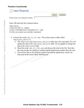 Oracle Database 10g: PL/SQL Fundamentals 3-27
Practice 3 (continued)
Enter 100 and click the Continue button.
5. Execute the script lab_03_05.sql. This script creates a table called
employee_details.
a. The employee and employee_details tables have the same data. You will
update the data in the employee_details table. Do not update or change the
data in the employees table.
b. Open the script lab_03_05b.sql and observe the code in the file. Note that
the code accepts the employee number and the department number from the user.
c. You will use this as the skeleton script to develop the application, which was
discussed in the lesson titled “Introduction.”
Oracle University and Gandhi Institute of Engineering and
Technology use onlyฺ
UnauthorizedreproductionordistributionprohibitedฺCopyright2012,Oracleand/oritsaffiliatesฺ
 