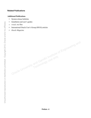 Preface - 4
Related Publications
Additional Publications
• System release bulletins
• Installation and user’s guides
• read.me files
• International Oracle User’s Group (IOUG) articles
• Oracle Magazine
Oracle University and Gandhi Institute of Engineering and
Technology use onlyฺ
UnauthorizedreproductionordistributionprohibitedฺCopyright2012,Oracleand/oritsaffiliatesฺ
 