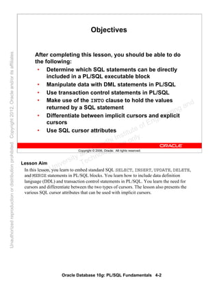 Oracle Database 10g: PL/SQL Fundamentals 4-2
Copyright © 2006, Oracle. All rights reserved.
Objectives
After completing this lesson, you should be able to do
the following:
• Determine which SQL statements can be directly
included in a PL/SQL executable block
• Manipulate data with DML statements in PL/SQL
• Use transaction control statements in PL/SQL
• Make use of the INTO clause to hold the values
returned by a SQL statement
• Differentiate between implicit cursors and explicit
cursors
• Use SQL cursor attributes
Lesson Aim
In this lesson, you learn to embed standard SQL SELECT, INSERT, UPDATE, DELETE,
and MERGE statements in PL/SQL blocks. You learn how to include data definition
language (DDL) and transaction control statements in PL/SQL. You learn the need for
cursors and differentiate between the two types of cursors. The lesson also presents the
various SQL cursor attributes that can be used with implicit cursors.
Oracle University and Gandhi Institute of Engineering and
Technology use onlyฺ
UnauthorizedreproductionordistributionprohibitedฺCopyright2012,Oracleand/oritsaffiliatesฺ
 