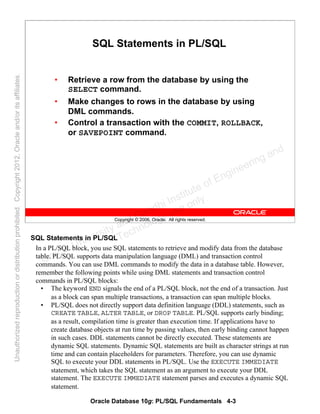 Oracle Database 10g: PL/SQL Fundamentals 4-3
Copyright © 2006, Oracle. All rights reserved.
SQL Statements in PL/SQL
• Retrieve a row from the database by using the
SELECT command.
• Make changes to rows in the database by using
DML commands.
• Control a transaction with the COMMIT, ROLLBACK,
or SAVEPOINT command.
SQL Statements in PL/SQL
In a PL/SQL block, you use SQL statements to retrieve and modify data from the database
table. PL/SQL supports data manipulation language (DML) and transaction control
commands. You can use DML commands to modify the data in a database table. However,
remember the following points while using DML statements and transaction control
commands in PL/SQL blocks:
• The keyword END signals the end of a PL/SQL block, not the end of a transaction. Just
as a block can span multiple transactions, a transaction can span multiple blocks.
• PL/SQL does not directly support data definition language (DDL) statements, such as
CREATE TABLE, ALTER TABLE, or DROP TABLE. PL/SQL supports early binding;
as a result, compilation time is greater than execution time. If applications have to
create database objects at run time by passing values, then early binding cannot happen
in such cases. DDL statements cannot be directly executed. These statements are
dynamic SQL statements. Dynamic SQL statements are built as character strings at run
time and can contain placeholders for parameters. Therefore, you can use dynamic
SQL to execute your DDL statements in PL/SQL. Use the EXECUTE IMMEDIATE
statement, which takes the SQL statement as an argument to execute your DDL
statement. The EXECUTE IMMEDIATE statement parses and executes a dynamic SQL
statement.
Oracle University and Gandhi Institute of Engineering and
Technology use onlyฺ
UnauthorizedreproductionordistributionprohibitedฺCopyright2012,Oracleand/oritsaffiliatesฺ
 