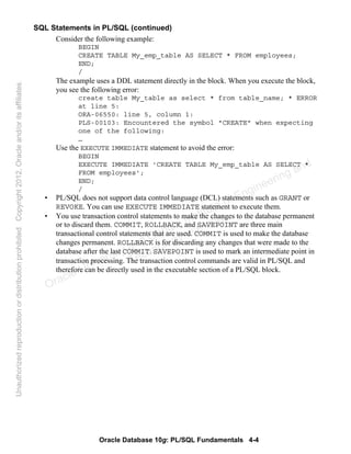 Oracle Database 10g: PL/SQL Fundamentals 4-4
SQL Statements in PL/SQL (continued)
Consider the following example:
BEGIN
CREATE TABLE My_emp_table AS SELECT * FROM employees;
END;
/
The example uses a DDL statement directly in the block. When you execute the block,
you see the following error:
create table My_table as select * from table_name; * ERROR
at line 5:
ORA-06550: line 5, column 1:
PLS-00103: Encountered the symbol "CREATE" when expecting
one of the following:
…
Use the EXECUTE IMMEDIATE statement to avoid the error:
BEGIN
EXECUTE IMMEDIATE 'CREATE TABLE My_emp_table AS SELECT *
FROM employees';
END;
/
• PL/SQL does not support data control language (DCL) statements such as GRANT or
REVOKE. You can use EXECUTE IMMEDIATE statement to execute them.
• You use transaction control statements to make the changes to the database permanent
or to discard them. COMMIT, ROLLBACK, and SAVEPOINT are three main
transactional control statements that are used. COMMIT is used to make the database
changes permanent. ROLLBACK is for discarding any changes that were made to the
database after the last COMMIT. SAVEPOINT is used to mark an intermediate point in
transaction processing. The transaction control commands are valid in PL/SQL and
therefore can be directly used in the executable section of a PL/SQL block.
Oracle University and Gandhi Institute of Engineering and
Technology use onlyฺ
UnauthorizedreproductionordistributionprohibitedฺCopyright2012,Oracleand/oritsaffiliatesฺ
 