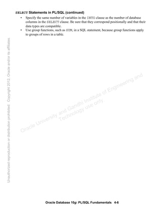 Oracle Database 10g: PL/SQL Fundamentals 4-6
SELECT Statements in PL/SQL (continued)
• Specify the same number of variables in the INTO clause as the number of database
columns in the SELECT clause. Be sure that they correspond positionally and that their
data types are compatible.
• Use group functions, such as SUM, in a SQL statement, because group functions apply
to groups of rows in a table.
Oracle University and Gandhi Institute of Engineering and
Technology use onlyฺ
UnauthorizedreproductionordistributionprohibitedฺCopyright2012,Oracleand/oritsaffiliatesฺ
 
