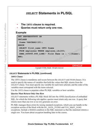 Oracle Database 10g: PL/SQL Fundamentals 4-7
Copyright © 2006, Oracle. All rights reserved.
SELECT Statements in PL/SQL
• The INTO clause is required.
• Queries must return only one row.
Example
SET SERVEROUTPUT ON
DECLARE
fname VARCHAR2(25);
BEGIN
SELECT first_name INTO fname
FROM employees WHERE employee_id=200;
DBMS_OUTPUT.PUT_LINE(' First Name is : '||fname);
END;
/
SELECT Statements in PL/SQL (continued)
INTO Clause
The INTO clause is mandatory and occurs between the SELECT and FROM clauses. It is
used to specify the names of variables that hold the values that SQL returns from the
SELECT clause. You must specify one variable for each item selected, and the order of the
variables must correspond with the items selected.
Use the INTO clause to populate either PL/SQL variables or host variables.
Queries Must Return Only One Row
SELECT statements within a PL/SQL block fall into the ANSI classification of embedded
SQL, for which the following rule applies: queries must return only one row. A query that
returns more than one row or no row generates an error.
PL/SQL manages these errors by raising standard exceptions, which you can handle in the
exception section of the block with the NO_DATA_FOUND and TOO_MANY_ROWS
exceptions. Include a WHERE condition in the SQL statement so that the statement returns a
single row. You learn about exception handling later in the course.
Oracle University and Gandhi Institute of Engineering and
Technology use onlyฺ
UnauthorizedreproductionordistributionprohibitedฺCopyright2012,Oracleand/oritsaffiliatesฺ
 
