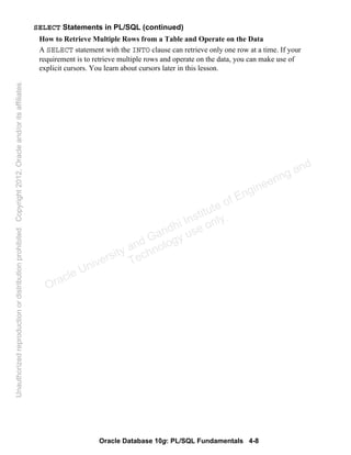 Oracle Database 10g: PL/SQL Fundamentals 4-8
SELECT Statements in PL/SQL (continued)
How to Retrieve Multiple Rows from a Table and Operate on the Data
A SELECT statement with the INTO clause can retrieve only one row at a time. If your
requirement is to retrieve multiple rows and operate on the data, you can make use of
explicit cursors. You learn about cursors later in this lesson.
Oracle University and Gandhi Institute of Engineering and
Technology use onlyฺ
UnauthorizedreproductionordistributionprohibitedฺCopyright2012,Oracleand/oritsaffiliatesฺ
 