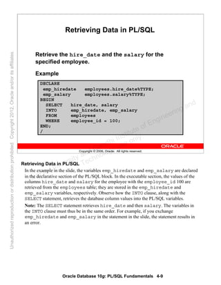 Oracle Database 10g: PL/SQL Fundamentals 4-9
Copyright © 2006, Oracle. All rights reserved.
Retrieving Data in PL/SQL
Retrieve the hire_date and the salary for the
specified employee.
Example
DECLARE
emp_hiredate employees.hire_date%TYPE;
emp_salary employees.salary%TYPE;
BEGIN
SELECT hire_date, salary
INTO emp_hiredate, emp_salary
FROM employees
WHERE employee_id = 100;
END;
/
Retrieving Data in PL/SQL
In the example in the slide, the variables emp_hiredate and emp_salary are declared
in the declarative section of the PL/SQL block. In the executable section, the values of the
columns hire_date and salary for the employee with the employee_id 100 are
retrieved from the employees table; they are stored in the emp_hiredate and
emp_salary variables, respectively. Observe how the INTO clause, along with the
SELECT statement, retrieves the database column values into the PL/SQL variables.
Note: The SELECT statement retrieves hire_date and then salary. The variables in
the INTO clause must thus be in the same order. For example, if you exchange
emp_hiredate and emp_salary in the statement in the slide, the statement results in
an error.
Oracle University and Gandhi Institute of Engineering and
Technology use onlyฺ
UnauthorizedreproductionordistributionprohibitedฺCopyright2012,Oracleand/oritsaffiliatesฺ
 