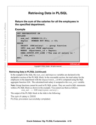 Oracle Database 10g: PL/SQL Fundamentals 4-10
Copyright © 2006, Oracle. All rights reserved.
SET SERVEROUTPUT ON
DECLARE
sum_sal NUMBER(10,2);
deptno NUMBER NOT NULL := 60;
BEGIN
SELECT SUM(salary) -- group function
INTO sum_sal FROM employees
WHERE department_id = deptno;
DBMS_OUTPUT.PUT_LINE ('The sum of salary is '
|| sum_sal);
END;
/
Retrieving Data in PL/SQL
Return the sum of the salaries for all the employees in
the specified department.
Example
Retrieving Data in PL/SQL (continued)
In the example in the slide, the sum_sal and deptno variables are declared in the
declarative section of the PL/SQL block. In the executable section, the total salary for the
employees in the department with the department_id 60 is computed using the SQL
aggregate function SUM. The calculated total salary is assigned to the sum_sal variable.
Note: Group functions cannot be used in PL/SQL syntax. They are used in SQL statements
within a PL/SQL block as shown in the example. You cannot use them as follows:
sum_sal := SUM(employees.salary);
The output of the PL/SQL block in the slide is the following:
Oracle University and Gandhi Institute of Engineering and
Technology use onlyฺ
UnauthorizedreproductionordistributionprohibitedฺCopyright2012,Oracleand/oritsaffiliatesฺ
 