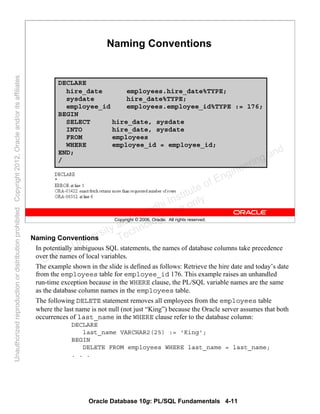 Oracle Database 10g: PL/SQL Fundamentals 4-11
Copyright © 2006, Oracle. All rights reserved.
Naming Conventions
DECLARE
hire_date employees.hire_date%TYPE;
sysdate hire_date%TYPE;
employee_id employees.employee_id%TYPE := 176;
BEGIN
SELECT hire_date, sysdate
INTO hire_date, sysdate
FROM employees
WHERE employee_id = employee_id;
END;
/
Naming Conventions
In potentially ambiguous SQL statements, the names of database columns take precedence
over the names of local variables.
The example shown in the slide is defined as follows: Retrieve the hire date and today’s date
from the employees table for employee_id 176. This example raises an unhandled
run-time exception because in the WHERE clause, the PL/SQL variable names are the same
as the database column names in the employees table.
The following DELETE statement removes all employees from the employees table
where the last name is not null (not just “King”) because the Oracle server assumes that both
occurrences of last_name in the WHERE clause refer to the database column:
DECLARE
last_name VARCHAR2(25) := 'King';
BEGIN
DELETE FROM employees WHERE last_name = last_name;
. . .
Oracle University and Gandhi Institute of Engineering and
Technology use onlyฺ
UnauthorizedreproductionordistributionprohibitedฺCopyright2012,Oracleand/oritsaffiliatesฺ
 