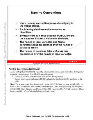 Oracle Database 10g: PL/SQL Fundamentals 4-12
Copyright © 2006, Oracle. All rights reserved.
Naming Conventions
• Use a naming convention to avoid ambiguity in
the WHERE clause.
• Avoid using database column names as
identifiers.
• Syntax errors can arise because PL/SQL checks
the database first for a column in the table.
• The names of local variables and formal
parameters take precedence over the names of
database tables.
• The names of database table columns take
precedence over the names of local variables.
Naming Conventions (continued)
Avoid ambiguity in the WHERE clause by adhering to a naming convention that distinguishes
database column names from PL/SQL variable names.
• Database columns and identifiers should have distinct names.
• Syntax errors can arise because PL/SQL checks the database first for a column in the
table.
Note: There is no possibility for ambiguity in the SELECT clause because any identifier in
the SELECT clause must be a database column name. There is no possibility for ambiguity
in the INTO clause because identifiers in the INTO clause must be PL/SQL variables. There
is the possibility of confusion only in the WHERE clause.
Oracle University and Gandhi Institute of Engineering and
Technology use onlyฺ
UnauthorizedreproductionordistributionprohibitedฺCopyright2012,Oracleand/oritsaffiliatesฺ
 