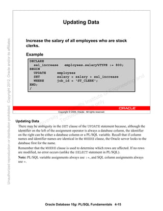Oracle Database 10g: PL/SQL Fundamentals 4-15
Copyright © 2006, Oracle. All rights reserved.
Updating Data
Increase the salary of all employees who are stock
clerks.
Example
DECLARE
sal_increase employees.salary%TYPE := 800;
BEGIN
UPDATE employees
SET salary = salary + sal_increase
WHERE job_id = 'ST_CLERK';
END;
/
Updating Data
There may be ambiguity in the SET clause of the UPDATE statement because, although the
identifier on the left of the assignment operator is always a database column, the identifier
on the right can be either a database column or a PL/SQL variable. Recall that if column
names and identifier names are identical in the WHERE clause, the Oracle server looks to the
database first for the name.
Remember that the WHERE clause is used to determine which rows are affected. If no rows
are modified, no error occurs (unlike the SELECT statement in PL/SQL).
Note: PL/SQL variable assignments always use :=, and SQL column assignments always
use =.
Oracle University and Gandhi Institute of Engineering and
Technology use onlyฺ
UnauthorizedreproductionordistributionprohibitedฺCopyright2012,Oracleand/oritsaffiliatesฺ
 